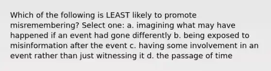 Which of the following is LEAST likely to promote misremembering? Select one: a. imagining what may have happened if an event had gone differently b. being exposed to misinformation after the event c. having some involvement in an event rather than just witnessing it d. the passage of time