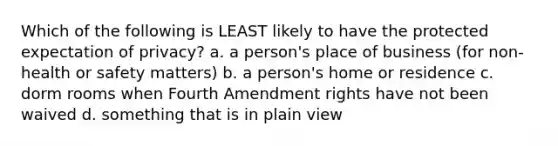 Which of the following is LEAST likely to have the protected expectation of privacy? a. a person's place of business (for non-health or safety matters) b. a person's home or residence c. dorm rooms when Fourth Amendment rights have not been waived d. something that is in plain view