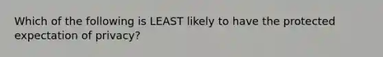 Which of the following is LEAST likely to have the protected expectation of privacy?