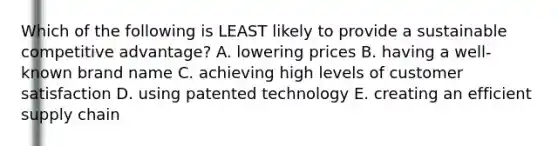 Which of the following is LEAST likely to provide a sustainable competitive advantage? A. lowering prices B. having a well-known brand name C. achieving high levels of customer satisfaction D. using patented technology E. creating an efficient supply chain