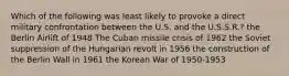 Which of the following was least likely to provoke a direct military confrontation between the U.S. and the U.S.S.R.? the Berlin Airlift of 1948 The Cuban missile crisis of 1962 the Soviet suppression of the Hungarian revolt in 1956 the construction of the Berlin Wall in 1961 the Korean War of 1950-1953