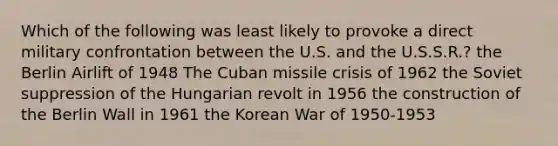 Which of the following was least likely to provoke a direct military confrontation between the U.S. and the U.S.S.R.? the Berlin Airlift of 1948 The Cuban missile crisis of 1962 the Soviet suppression of the Hungarian revolt in 1956 the construction of the Berlin Wall in 1961 the Korean War of 1950-1953