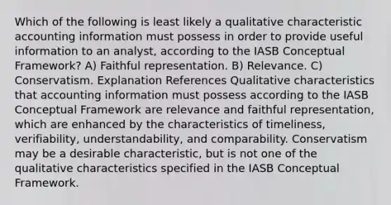 Which of the following is least likely a qualitative characteristic accounting information must possess in order to provide useful information to an analyst, according to the IASB Conceptual Framework? A) Faithful representation. B) Relevance. C) Conservatism. Explanation References Qualitative characteristics that accounting information must possess according to the IASB Conceptual Framework are relevance and faithful representation, which are enhanced by the characteristics of timeliness, verifiability, understandability, and comparability. Conservatism may be a desirable characteristic, but is not one of the qualitative characteristics specified in the IASB Conceptual Framework.