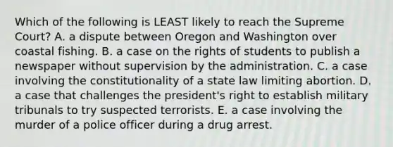 Which of the following is LEAST likely to reach the Supreme Court? A. a dispute between Oregon and Washington over coastal fishing. B. a case on the rights of students to publish a newspaper without supervision by the administration. C. a case involving the constitutionality of a state law limiting abortion. D. a case that challenges the president's right to establish military tribunals to try suspected terrorists. E. a case involving the murder of a police officer during a drug arrest.