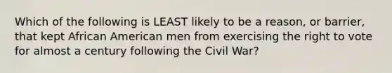 Which of the following is LEAST likely to be a reason, or barrier, that kept African American men from exercising the right to vote for almost a century following the Civil War?