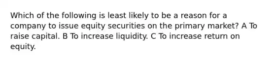 Which of the following is least likely to be a reason for a company to issue equity securities on the primary market? A To raise capital. B To increase liquidity. C To increase return on equity.