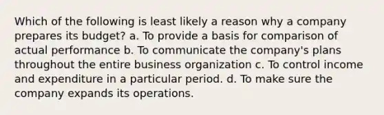 Which of the following is least likely a reason why a company prepares its budget? a. To provide a basis for comparison of actual performance b. To communicate the company's plans throughout the entire business organization c. To control income and expenditure in a particular period. d. To make sure the company expands its operations.