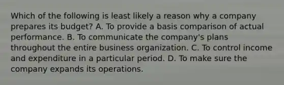 Which of the following is least likely a reason why a company prepares its budget? A. To provide a basis comparison of actual performance. B. To communicate the company's plans throughout the entire business organization. C. To control income and expenditure in a particular period. D. To make sure the company expands its operations.