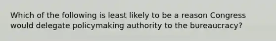 Which of the following is least likely to be a reason Congress would delegate policymaking authority to the bureaucracy?