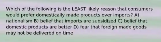 Which of the following is the LEAST likely reason that consumers would prefer domestically made products over imports? A) nationalism B) belief that imports are subsidized C) belief that domestic products are better D) fear that foreign made goods may not be delivered on time