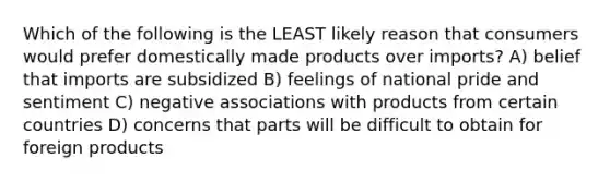 Which of the following is the LEAST likely reason that consumers would prefer domestically made products over imports? A) belief that imports are subsidized B) feelings of national pride and sentiment C) negative associations with products from certain countries D) concerns that parts will be difficult to obtain for foreign products