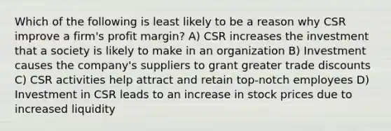 Which of the following is least likely to be a reason why CSR improve a firm's profit margin? A) CSR increases the investment that a society is likely to make in an organization B) Investment causes the company's suppliers to grant greater trade discounts C) CSR activities help attract and retain top-notch employees D) Investment in CSR leads to an increase in stock prices due to increased liquidity