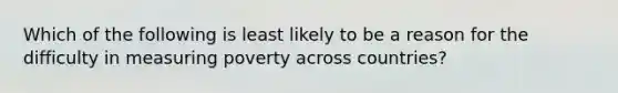 Which of the following is least likely to be a reason for the difficulty in measuring poverty across countries?