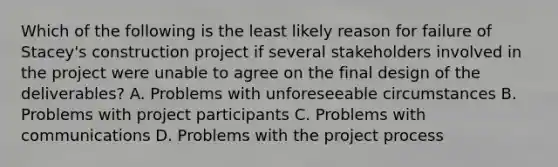 Which of the following is the least likely reason for failure of Stacey's construction project if several stakeholders involved in the project were unable to agree on the final design of the deliverables? A. Problems with unforeseeable circumstances B. Problems with project participants C. Problems with communications D. Problems with the project process