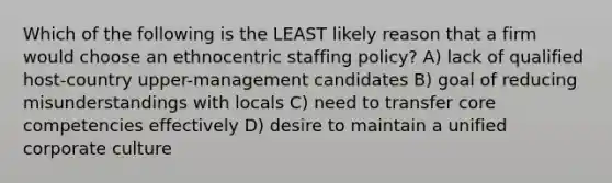 Which of the following is the LEAST likely reason that a firm would choose an ethnocentric staffing policy? A) lack of qualified host-country upper-management candidates B) goal of reducing misunderstandings with locals C) need to transfer core competencies effectively D) desire to maintain a unified corporate culture