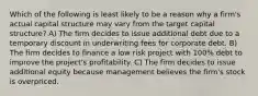 Which of the following is least likely to be a reason why a firm's actual capital structure may vary from the target capital structure? A) The firm decides to issue additional debt due to a temporary discount in underwriting fees for corporate debt. B) The firm decides to finance a low risk project with 100% debt to improve the project's profitability. C) The firm decides to issue additional equity because management believes the firm's stock is overpriced.