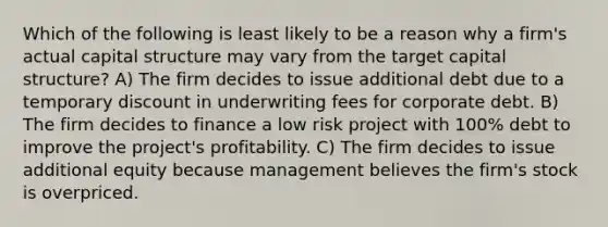 Which of the following is least likely to be a reason why a firm's actual capital structure may vary from the target capital structure? A) The firm decides to issue additional debt due to a temporary discount in underwriting fees for corporate debt. B) The firm decides to finance a low risk project with 100% debt to improve the project's profitability. C) The firm decides to issue additional equity because management believes the firm's stock is overpriced.