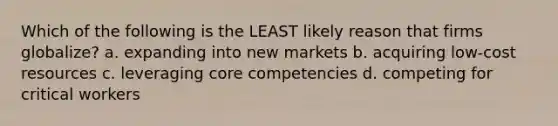 Which of the following is the LEAST likely reason that firms globalize? a. expanding into new markets b. acquiring low-cost resources c. leveraging core competencies d. competing for critical workers