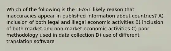 Which of the following is the LEAST likely reason that inaccuracies appear in published information about countries? A) inclusion of both legal and illegal economic activities B) inclusion of both market and non-market economic activities C) poor methodology used in data collection D) use of different translation software