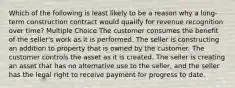 Which of the following is least likely to be a reason why a long-term construction contract would qualify for revenue recognition over time? Multiple Choice The customer consumes the benefit of the seller's work as it is performed. The seller is constructing an addition to property that is owned by the customer. The customer controls the asset as it is created. The seller is creating an asset that has no alternative use to the seller, and the seller has the legal right to receive payment for progress to date.