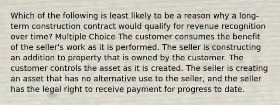 Which of the following is least likely to be a reason why a long-term construction contract would qualify for revenue recognition over time? Multiple Choice The customer consumes the benefit of the seller's work as it is performed. The seller is constructing an addition to property that is owned by the customer. The customer controls the asset as it is created. The seller is creating an asset that has no alternative use to the seller, and the seller has the legal right to receive payment for progress to date.