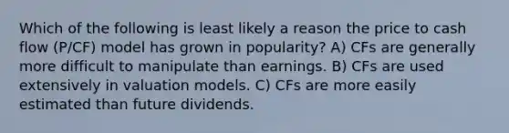 Which of the following is least likely a reason the price to cash flow (P/CF) model has grown in popularity? A) CFs are generally more difficult to manipulate than earnings. B) CFs are used extensively in valuation models. C) CFs are more easily estimated than future dividends.