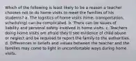 Which of the following is least likely to be a reason a teacher chooses not to do home visits to meet the families of his students? a. The logistics of home visits (time, transportation, scheduling) can be complicated. b. There can be issues of liability and personal safety involved in home visits. c. Teachers doing home visits are afraid they'll see evidence of child abuse or neglect and be required to report the family to the authorities. d. Differences in beliefs and values between the teacher and the families may come to light in uncomfortable ways during home visits.