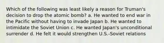 Which of the following was least likely a reason for Truman's decision to drop the atomic bomb? a. He wanted to end war in the Pacific without having to invade Japan b. He wanted to intimidate the Soviet Union c. He wanted Japan's unconditional surrender d. He felt it would strengthen U.S.-Soviet relations