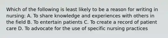 Which of the following is least likely to be a reason for writing in nursing: A. To share knowledge and experiences with others in the field B. To entertain patients C. To create a record of patient care D. To advocate for the use of specific nursing practices