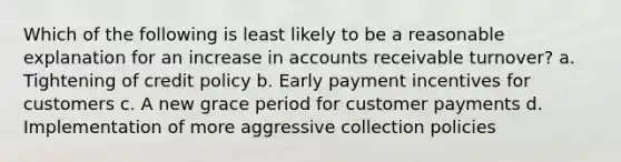 Which of the following is least likely to be a reasonable explanation for an increase in accounts receivable turnover? a. Tightening of credit policy b. Early payment incentives for customers c. A new grace period for customer payments d. Implementation of more aggressive collection policies