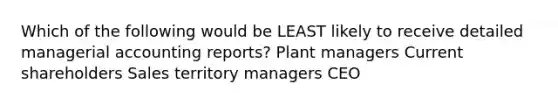 Which of the following would be LEAST likely to receive detailed managerial accounting reports? Plant managers Current shareholders Sales territory managers CEO