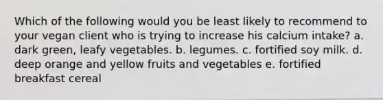 Which of the following would you be least likely to recommend to your vegan client who is trying to increase his calcium intake?​ a. ​dark green, leafy vegetables. b. ​legumes. c. ​fortified soy milk. d. ​deep orange and yellow fruits and vegetables e. ​fortified breakfast cereal