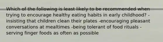 Which of the following is least likely to be recommended when trying to encourage healthy eating habits in early childhood? -insisting that children clean their plates -encouraging pleasant conversations at mealtimes -being tolerant of food rituals -serving finger foods as often as possible