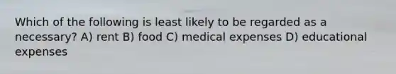 Which of the following is least likely to be regarded as a necessary? A) rent B) food C) medical expenses D) educational expenses