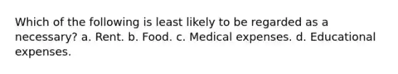 Which of the following is least likely to be regarded as a necessary? a. Rent. b. Food. c. Medical expenses. d. Educational expenses.