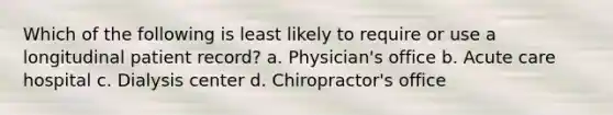 Which of the following is least likely to require or use a longitudinal patient record? a. Physician's office b. Acute care hospital c. Dialysis center d. Chiropractor's office