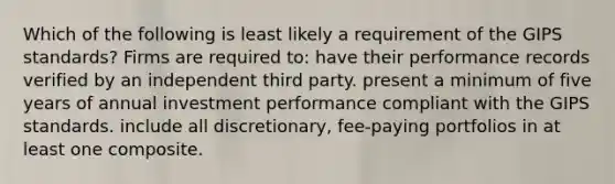 Which of the following is least likely a requirement of the GIPS standards? Firms are required to: have their performance records verified by an independent third party. present a minimum of five years of annual investment performance compliant with the GIPS standards. include all discretionary, fee-paying portfolios in at least one composite.