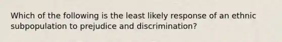 Which of the following is the least likely response of an ethnic subpopulation to prejudice and discrimination?