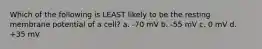 Which of the following is LEAST likely to be the resting membrane potential of a cell? a. -70 mV b. -55 mV c. 0 mV d. +35 mV