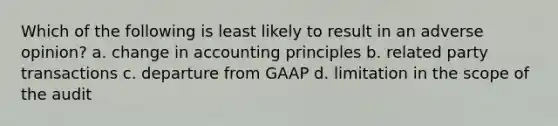 Which of the following is least likely to result in an adverse opinion? a. change in accounting principles b. related party transactions c. departure from GAAP d. limitation in the scope of the audit