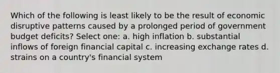 Which of the following is least likely to be the result of economic disruptive patterns caused by a prolonged period of government budget deficits? Select one: a. high inflation b. substantial inflows of foreign financial capital c. increasing exchange rates d. strains on a country's financial system