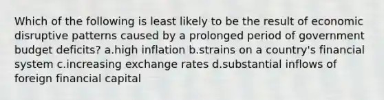 Which of the following is least likely to be the result of economic disruptive patterns caused by a prolonged period of government budget deficits? a.high inflation b.strains on a country's financial system c.increasing exchange rates d.substantial inflows of foreign financial capital