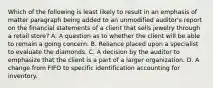 Which of the following is least likely to result in an emphasis of matter paragraph being added to an unmodified auditor's report on the financial statements of a client that sells jewelry through a retail store? A. A question as to whether the client will be able to remain a going concern. B. Reliance placed upon a specialist to evaluate the diamonds. C. A decision by the auditor to emphasize that the client is a part of a larger organization. D. A change from FIFO to specific identification accounting for inventory.