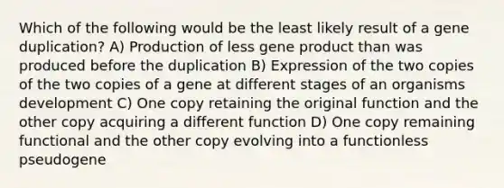 Which of the following would be the least likely result of a gene duplication? A) Production of less gene product than was produced before the duplication B) Expression of the two copies of the two copies of a gene at different stages of an organisms development C) One copy retaining the original function and the other copy acquiring a different function D) One copy remaining functional and the other copy evolving into a functionless pseudogene