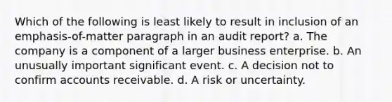 Which of the following is least likely to result in inclusion of an emphasis-of-matter paragraph in an audit report? a. The company is a component of a larger business enterprise. b. An unusually important significant event. c. A decision not to confirm accounts receivable. d. A risk or uncertainty.