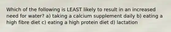 Which of the following is LEAST likely to result in an increased need for water? a) taking a calcium supplement daily b) eating a high fibre diet c) eating a high protein diet d) lactation