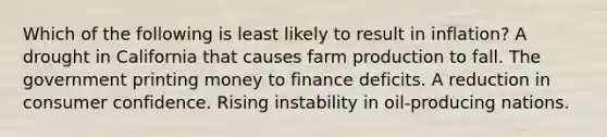 Which of the following is least likely to result in inflation? A drought in California that causes farm production to fall. The government printing money to finance deficits. A reduction in consumer confidence. Rising instability in oil-producing nations.