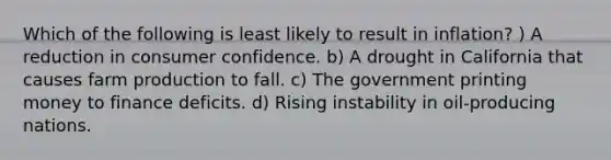 Which of the following is least likely to result in inflation? ) A reduction in consumer confidence. b) A drought in California that causes farm production to fall. c) The government printing money to finance deficits. d) Rising instability in oil-producing nations.