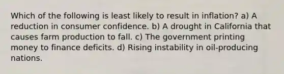 Which of the following is least likely to result in inflation? a) A reduction in consumer confidence. b) A drought in California that causes farm production to fall. c) The government printing money to finance deficits. d) Rising instability in oil-producing nations.