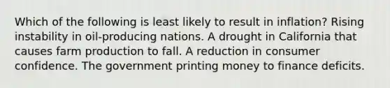 Which of the following is least likely to result in inflation? Rising instability in oil-producing nations. A drought in California that causes farm production to fall. A reduction in consumer confidence. The government printing money to finance deficits.